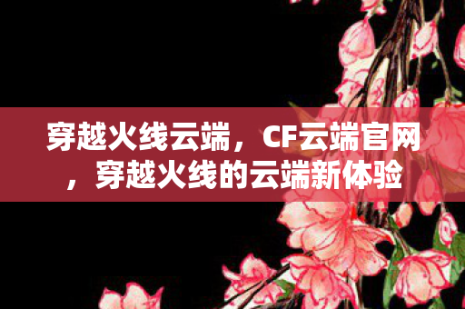穿越火线云端,CF云端官网,穿越火线的云端新体验 穿越火线云端,CF云端官网,穿越火线的云端新体验