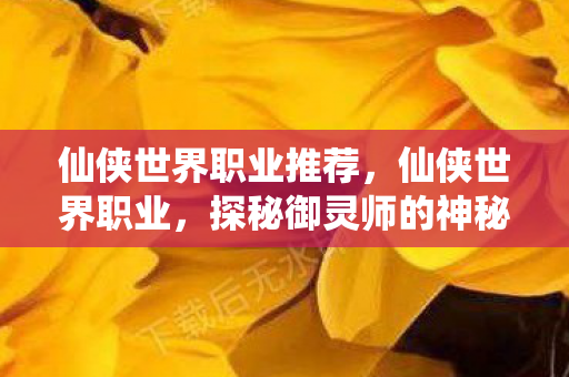 仙侠世界职业推荐,仙侠世界职业,探秘御灵师的神秘世界 仙侠世界职业推荐,仙侠世界职业,探秘御灵师的神秘世界