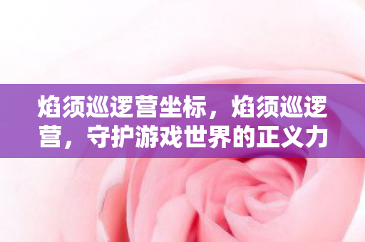 焰须巡逻营坐标,焰须巡逻营,守护游戏世界的正义力量 焰须巡逻营坐标,焰须巡逻营,守护游戏世界的正义力量