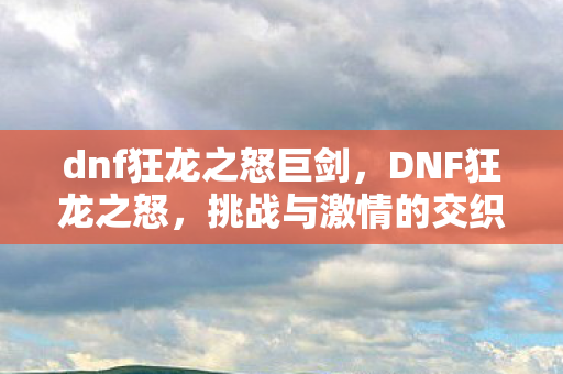 dnf狂龙之怒巨剑,DNF狂龙之怒,挑战与激情的交织 dnf狂龙之怒巨剑,DNF狂龙之怒,挑战与激情的交织