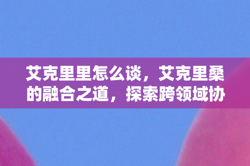 艾克里里怎么谈，艾克里桑的融合之道，探索跨领域协作的无限可能