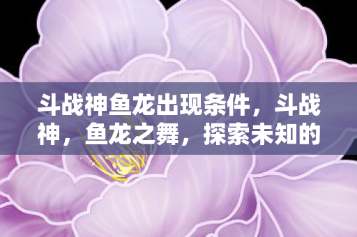 斗战神鱼龙出现条件，斗战神，鱼龙之舞，探索未知的挑战