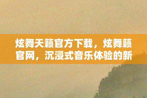炫舞天籁官方下载,炫舞籁官网,沉浸式音乐体验的新纪元 炫舞天籁官方下载,炫舞籁官网,沉浸式音乐体验的新纪元