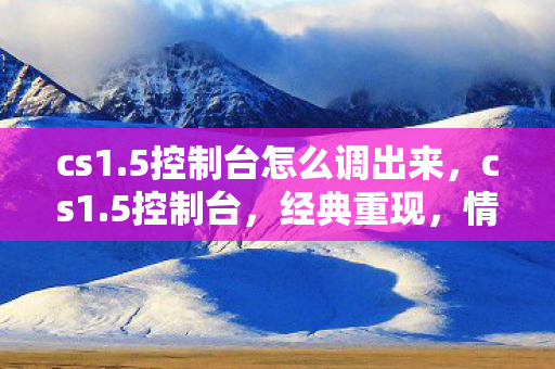 cs1.5控制台怎么调出来，cs1.5控制台，经典重现，情怀依旧