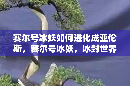 赛尔号冰妖如何进化成亚伦斯,赛尔号冰妖,冰封世界的神秘存在 赛尔号冰妖如何进化成亚伦斯,赛尔号冰妖,冰封世界的神秘存在