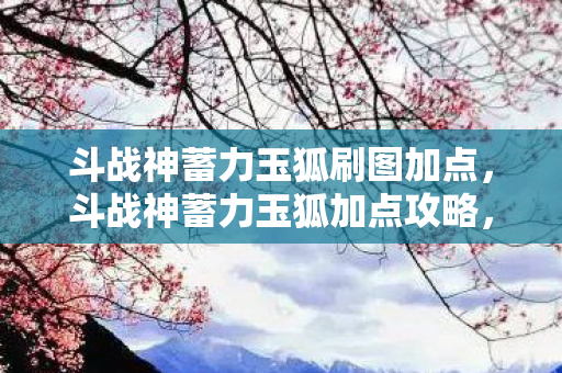 斗战神蓄力玉狐刷图加点,斗战神蓄力玉狐加点攻略,打造最强玉狐,助你称霸战场 斗战神蓄力玉狐刷图加点,斗战神蓄力玉狐加点攻略,打造最强玉狐,助你称霸战场