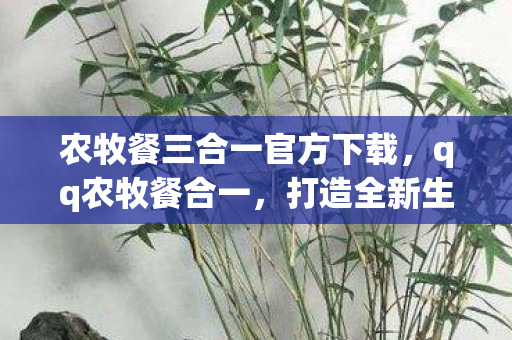 农牧餐三合一官方下载，qq农牧餐合一，打造全新生活方式