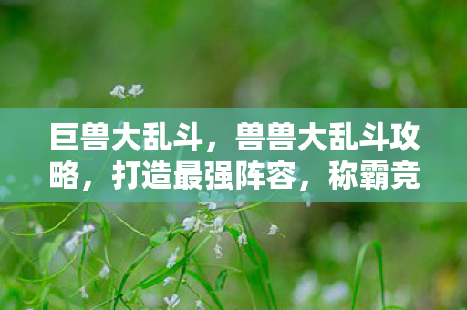 巨兽大乱斗,兽兽大乱斗攻略,打造最强阵容,称霸竞技场! 巨兽大乱斗,兽兽大乱斗攻略,打造最强阵容,称霸竞技场!