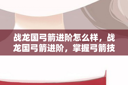 战龙国弓箭进阶怎么样，战龙国弓箭进阶，掌握弓箭技艺，提升战斗实力