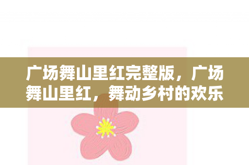 广场舞山里红完整版,广场舞山里红,舞动乡村的欢乐旋律 广场舞山里红完整版,广场舞山里红,舞动乡村的欢乐旋律