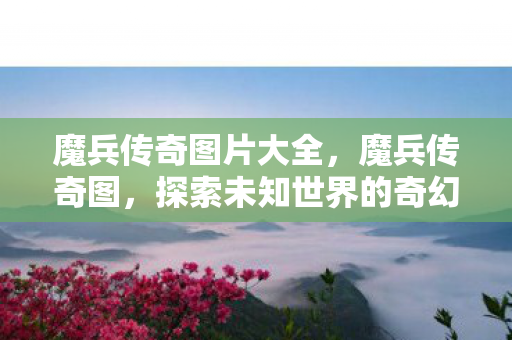 魔兵传奇图片大全,魔兵传奇图,探索未知世界的奇幻之旅 魔兵传奇图片大全,魔兵传奇图,探索未知世界的奇幻之旅