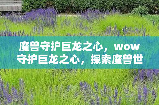 魔兽守护巨龙之心,wow守护巨龙之心,探索魔兽世界的神秘领域 魔兽守护巨龙之心,wow守护巨龙之心,探索魔兽世界的神秘领域