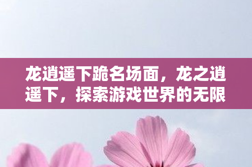 龙逍遥下跪名场面,龙之逍遥下,探索游戏世界的无限可能 龙逍遥下跪名场面,龙之逍遥下,探索游戏世界的无限可能