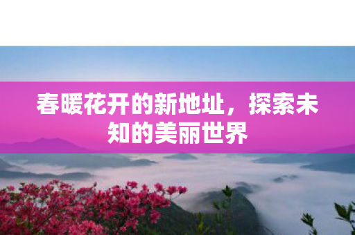 春暖花开的新地址,探索未知的美丽世界 春暖花开的新地址,探索未知的美丽世界