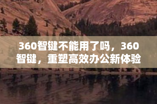 360智键不能用了吗,360智键,重塑高效办公新体验 360智键不能用了吗,360智键,重塑高效办公新体验