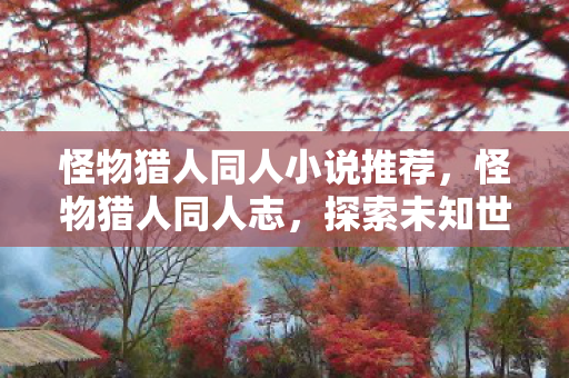 怪物猎人同人小说推荐,怪物猎人同人志,探索未知世界的奇妙旅程 怪物猎人同人小说推荐,怪物猎人同人志,探索未知世界的奇妙旅程