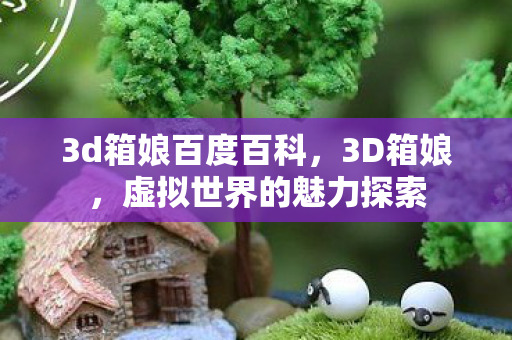 3d箱娘百度百科,3D箱娘,虚拟世界的魅力探索 3d箱娘百度百科,3D箱娘,虚拟世界的魅力探索