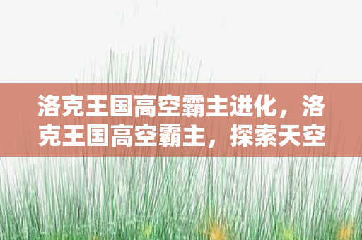 洛克王国高空霸主进化,洛克王国高空霸主,探索天空的奥秘 洛克王国高空霸主进化,洛克王国高空霸主,探索天空的奥秘