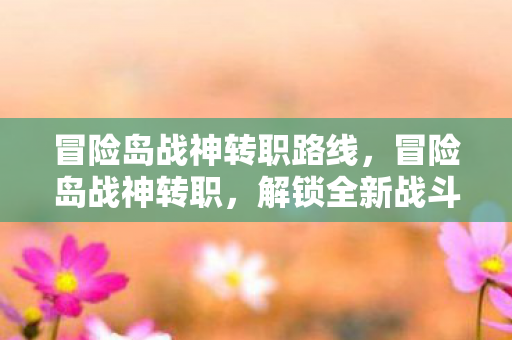 冒险岛战神转职路线,冒险岛战神转职,解锁全新战斗潜能 冒险岛战神转职路线,冒险岛战神转职,解锁全新战斗潜能