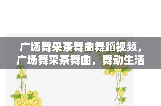广场舞采茶舞曲舞蹈视频,广场舞采茶舞曲,舞动生活的艺术 广场舞采茶舞曲舞蹈视频,广场舞采茶舞曲,舞动生活的艺术