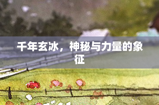 千年玄冰,神秘与力量的象征 千年玄冰,神秘与力量的象征