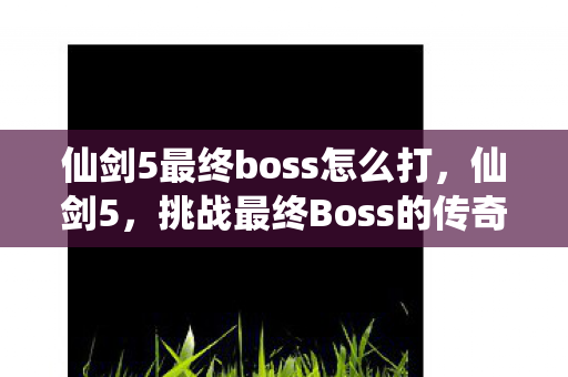仙剑5最终boss怎么打,仙剑5,挑战最终Boss的传奇之旅 仙剑5最终boss怎么打,仙剑5,挑战最终Boss的传奇之旅