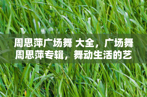 周思萍广场舞 大全,广场舞周思萍专辑,舞动生活的艺术,绽放无限精彩 周思萍广场舞 大全,广场舞周思萍专辑,舞动生活的艺术,绽放无限精彩