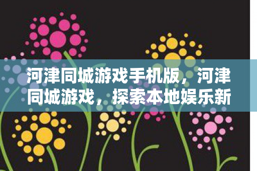 河津同城游戏手机版,河津同城游戏,探索本地娱乐新风尚 河津同城游戏手机版,河津同城游戏,探索本地娱乐新风尚