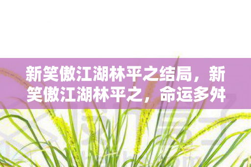 新笑傲江湖林平之结局,新笑傲江湖林平之,命运多舛的江湖浪子 新笑傲江湖林平之结局,新笑傲江湖林平之,命运多舛的江湖浪子