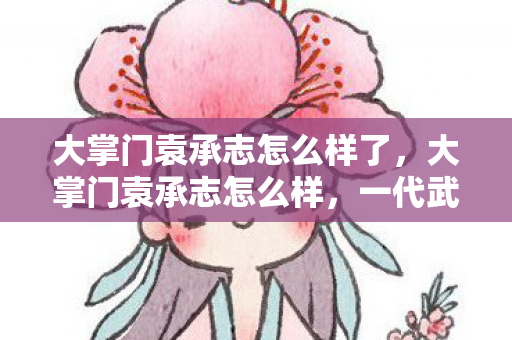 大掌门袁承志怎么样了,大掌门袁承志怎么样,一代武侠的传奇人生 大掌门袁承志怎么样了,大掌门袁承志怎么样,一代武侠的传奇人生