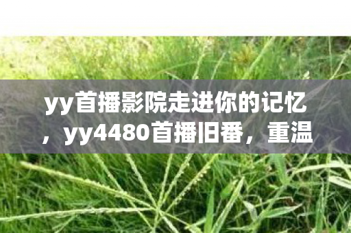 yy首播影院走进你的记忆,yy4480首播旧番,重温经典,感受时光流转的魅力 yy首播影院走进你的记忆,yy4480首播旧番,重温经典,感受时光流转的魅力