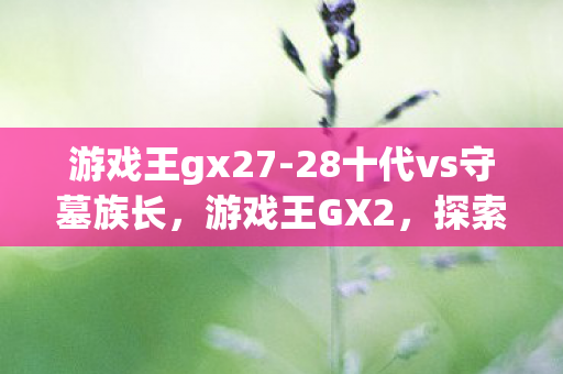游戏王gx27-28十代vs守墓族长,游戏王GX2,探索卡牌世界的无限可能 游戏王gx27-28十代vs守墓族长,游戏王GX2,探索卡牌世界的无限可能