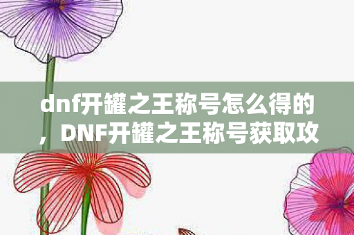 dnf开罐之王称号怎么得的,DNF开罐之王称号获取攻略 dnf开罐之王称号怎么得的,DNF开罐之王称号获取攻略
