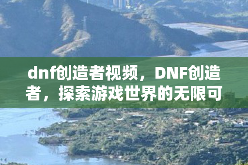 dnf创造者视频,DNF创造者,探索游戏世界的无限可能 dnf创造者视频,DNF创造者,探索游戏世界的无限可能