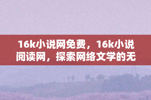 16k小说网免费,16k小说阅读网,探索网络文学的无限可能 16k小说网免费,16k小说阅读网,探索网络文学的无限可能