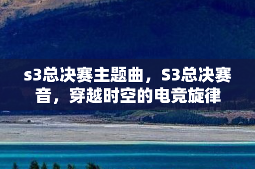 s3总决赛主题曲,S3总决赛音,穿越时空的电竞旋律 s3总决赛主题曲,S3总决赛音,穿越时空的电竞旋律