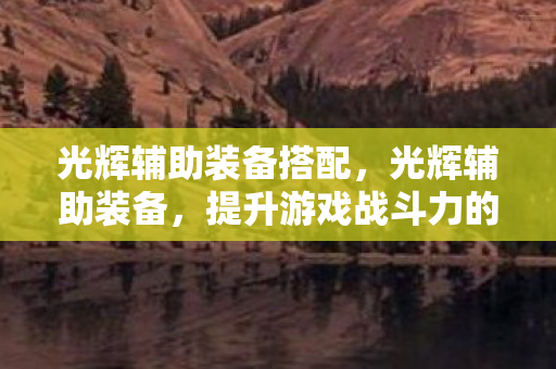 光辉辅助装备搭配,光辉辅助装备,提升游戏战斗力的秘密武器 光辉辅助装备搭配,光辉辅助装备,提升游戏战斗力的秘密武器