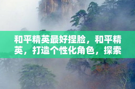 和平精英最好捏脸,和平精英,打造个性化角色,探索捏脸艺术的极致 和平精英最好捏脸,和平精英,打造个性化角色,探索捏脸艺术的极致