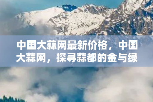 中国大蒜网最新价格,中国大蒜网,探寻蒜都的金与绿 中国大蒜网最新价格,中国大蒜网,探寻蒜都的金与绿
