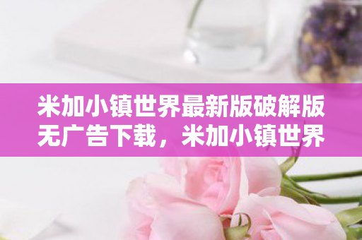 米加小镇世界最新版破解版无广告下载,米加小镇世界最新版破解版无广告,沉浸式体验与无限乐趣 米加小镇世界最新版破解版无广告下载,米加小镇世界最新版破解版无广告,沉浸式体验与无限乐趣