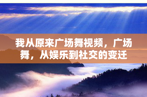 我从原来广场舞视频,广场舞,从娱乐到社交的变迁 我从原来广场舞视频,广场舞,从娱乐到社交的变迁