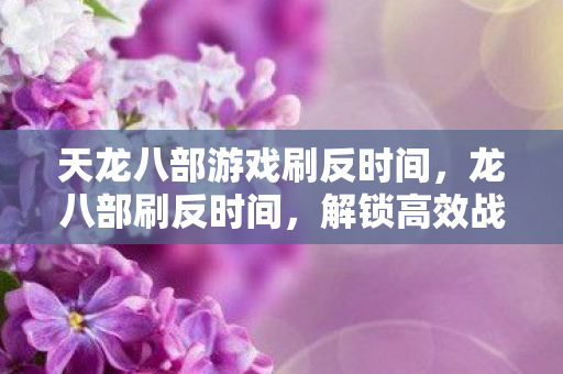 天龙八部游戏刷反时间,龙八部刷反时间,解锁高效战斗策略 天龙八部游戏刷反时间,龙八部刷反时间,解锁高效战斗策略