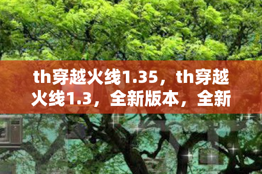 th穿越火线1.35,th穿越火线1.3,全新版本,全新体验 th穿越火线1.35,th穿越火线1.3,全新版本,全新体验