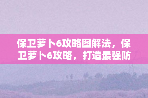 保卫萝卜6攻略图解法,保卫萝卜6攻略,打造最强防御,保卫你的萝卜! 保卫萝卜6攻略图解法,保卫萝卜6攻略,打造最强防御,保卫你的萝卜!