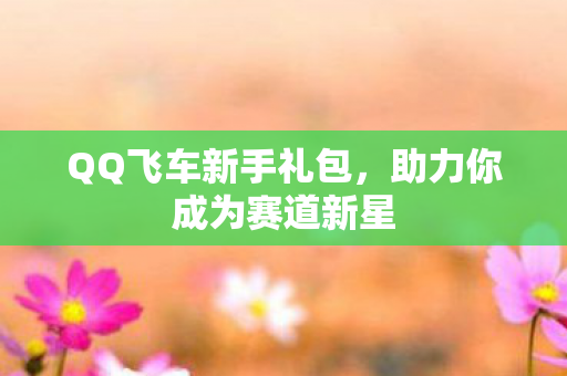 QQ飞车新手礼包,助力你成为赛道新星 QQ飞车新手礼包,助力你成为赛道新星