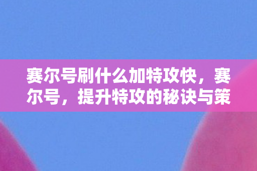 赛尔号刷什么加特攻快,赛尔号,提升特攻的秘诀与策略 赛尔号刷什么加特攻快,赛尔号,提升特攻的秘诀与策略
