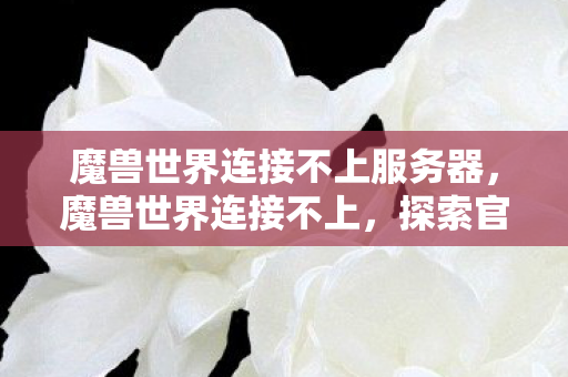 魔兽世界连接不上服务器,魔兽世界连接不上,探索官方服务器故障背后的原因与解决方案 魔兽世界连接不上服务器,魔兽世界连接不上,探索官方服务器故障背后的原因与解决方案