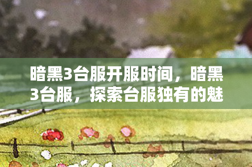 暗黑3台服开服时间,暗黑3台服,探索台服独有的魅力与体验 暗黑3台服开服时间,暗黑3台服,探索台服独有的魅力与体验