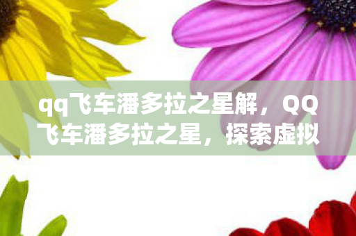 qq飞车潘多拉之星解,QQ飞车潘多拉之星,探索虚拟世界的无限可能 qq飞车潘多拉之星解,QQ飞车潘多拉之星,探索虚拟世界的无限可能