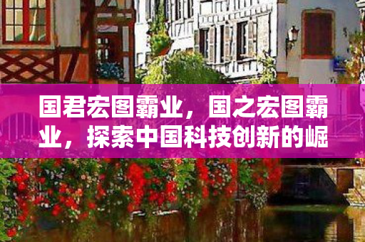 国君宏图霸业,国之宏图霸业,探索中国科技创新的崛起之路 国君宏图霸业,国之宏图霸业,探索中国科技创新的崛起之路